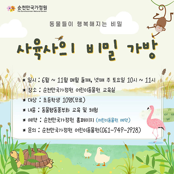 동물들이 행복해지는 비밀
사육사의 비밀 가방
일시 6월 11월 매월 둘째 넷째 주 토요일 10시 11시
장소 순천만국가정원 어린이동물원 교육실
대상 초등학생 10명 무료
내용 동물행동풍부화 교육 및 체험
예약 순천만국가정원 홈페이지 어린이동물원 예약
문의 순천만국가정원 어린이동물원 0617492928