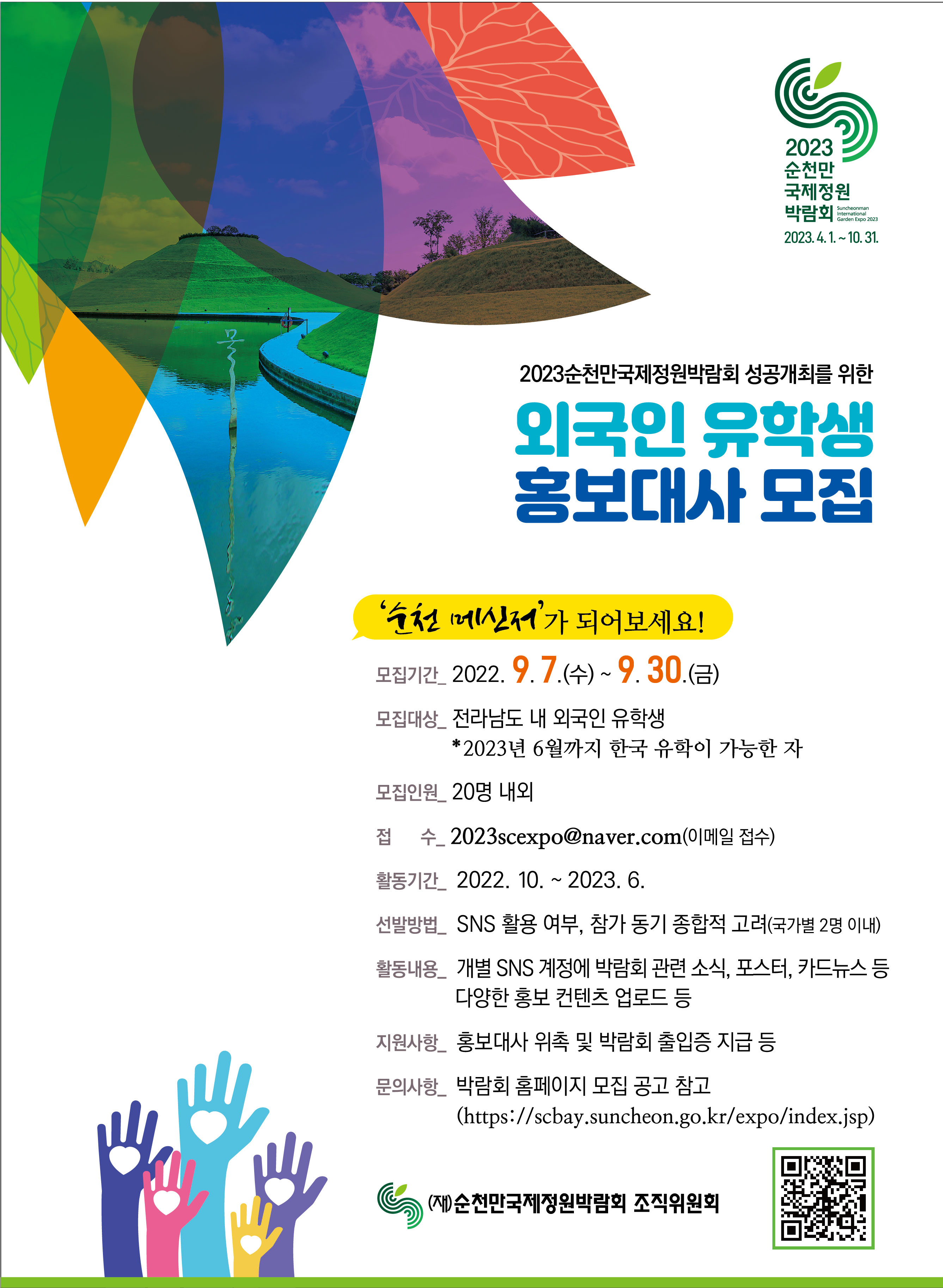 2023순천만 국제정원 박람회  SUNCHONMAN ONTERMATIONAL GARDEN EXPO 2023 2023.4.1.~10.31. 2023순천만국제정원박람회 성공개최를 위한 외국인 유학생 홍보대사 모집
'순천만 메신저'가 되어보세요!
모집기간 _2022, 9. 7. .(수) ~ 9. 30.(금)
모집대상_전라남도 내 외국인 유학생 *2023년 6월까지 한국 유학이 가능한 자
모집인원_20명 내외
접수_2023seexpo@naver.com(이메일 접수)
활동기간_2022.10.~2023. 6.
선발방법_ SNS 활용 여부, 참가 동기 종합적 고려(국가별 2명 이내)
활동내용_ 개별 SNS 계정에 박람회 관련 소식, 포스터, 카드뉴스 등 다양한 홍보 컨텐츠 업로드 등
지원사항_ 홍보대사 위촉 및 박람회 출입증 지급 등
문의사항_ 박람회 홈페이지 모집 공고 찹고 (https://scbay.suncheon.go.kr/expo/index.jsp)
(재)순천만국제정원박람회 조직위원회