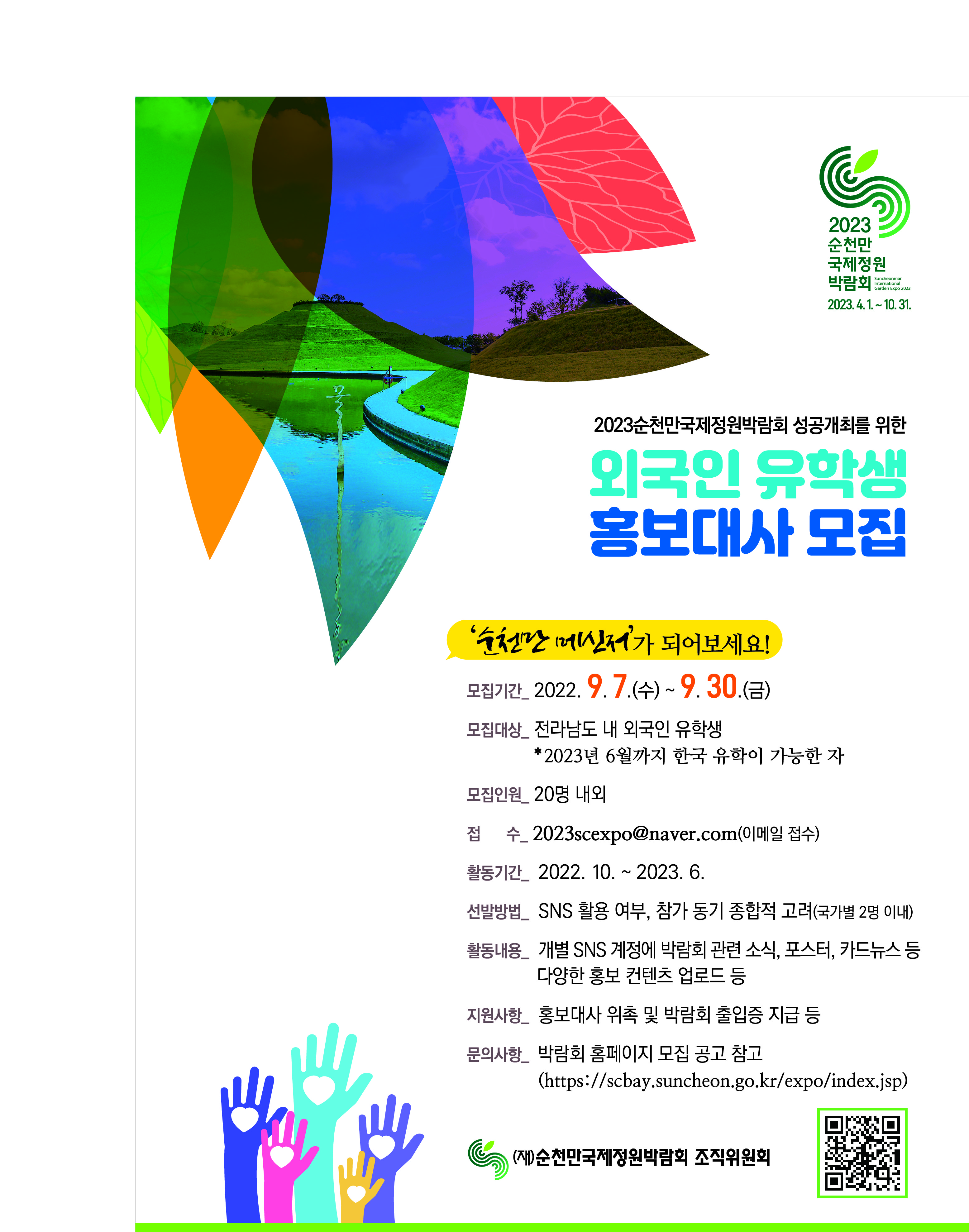 2023순천만 국제정원 박람회  SUNCHONMAN ONTERMATIONAL GARDEN EXPO 2023 2023.4.1.~10.31. 2023순천만국제정원박람회 성공개최를 위한 외국인 유학생 홍보대사 모집
'순천만 메신저'가 되어보세요!
모집기간 _2022, 9. 7. .(수) ~ 9. 30.(금)
모집대상_전라남도 내 외국인 유학생 *2023년 6월까지 한국 유학이 가능한 자
모집인원_20명 내외
접수_2023seexpo@naver.com(이메일 접수)
활동기간_2022.10.~2023. 6.
선발방법_ SNS 활용 여부, 참가 동기 종합적 고려(국가별 2명 이내)
활동내용_ 개별 SNS 계정에 박람회 관련 소식, 포스터, 카드뉴스 등 다양한 홍보 컨텐츠 업로드 등
지원사항_ 홍보대사 위촉 및 박람회 출입증 지급 등
문의사항_ 박람회 홈페이지 모집 공고 찹고 (https://scbay.suncheon.go.kr/expo/index.jsp)
(재)순천만국제정원박람회 조직위원회