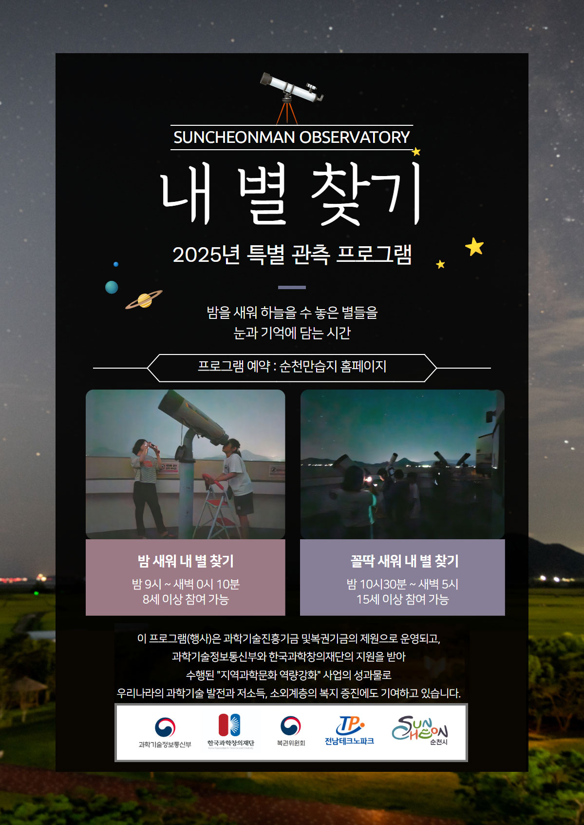 SUNCHEONMAN OBSERVATORY 내별찾기 2025년 특별 관측 프로그램 밤을 새워 하늘을 수 놓은 별들을 눈과 기억에 담는 시간 프로그램예약 순천만습지 홈페이지 밤 새워 내 별 찾기 밤9시 새벽0시10분 8세 이상 참여 가능 꼴딱 새워 내 별 찾기 밤 10시30분 새벽 5시 15세 이상 참여 가능 이 프로그램행사은 과학기술진흥기금 및 복권기금의 제원으로 운영되고, 과학기술정보통신부와 한국과학창의재단의 지원을 받아 수행된 지역과학문화 역량강화 사업의 성과물로 우리나라의 과학기술을 발전과 저소득 소외계층의 복지 증진에도 기여하고 있습니다. 과학기술정보통신부 한국과학창의재단 복권위원회 전남테크노파크 순천시