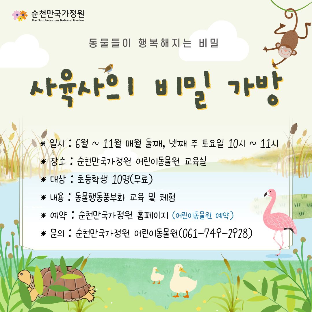 동물들이 행복해지는 비밀
사육사의 비밀 가방
일시 6월 11월 매월 둘째 넷째 주 토요일 10시 11시
장소 순천만국가정원 어린이동물원 교육실
대상 초등학생 10명 무료
내용 동물행동풍부화 교육 및 체험
예약 순천만국가정원 홈페이지 어린이동물원 예약
문의 순천만국가정원 어린이동물원 0617492928