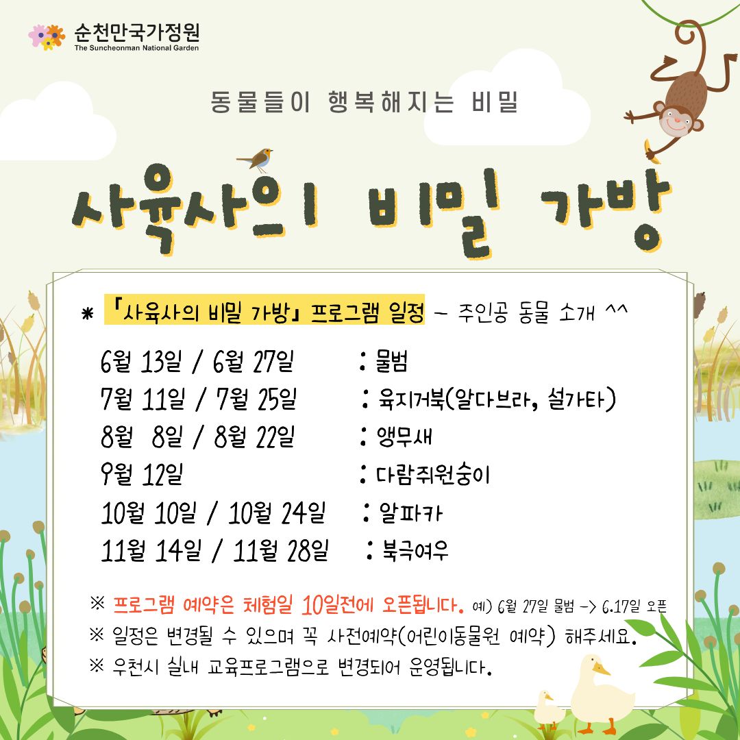 동물들이 행복해지는 비밀
사육사의 비밀 가방
사육사의 비밀 가방 프로그램 일정 주인공 동물 소개
6월 13일 6월 27일 물범
7월 11일 7월 25일 육지거북 알다브라, 설가타
8월 8일 8월 22일 앵무새
9월 12일 다람쥐원숭이
10월 10일 10월 24일 알파카
11월 14일 11월 28일 북극여우
프로그램 예약은 체험일 10일전에 오픈됩니다. 예 6월 27일 물범 6.17일 오픈
일정은 변경될 수 있으며 꼭 사전예약 어린이동물원 예약 해주세요.
우천시 실내 교육프로그램으로 변경되어 운영됩니다.